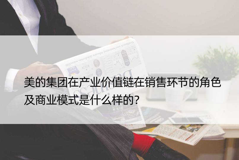 美的集团在产业价值链在销售环节的角色及商业模式是什么样的？