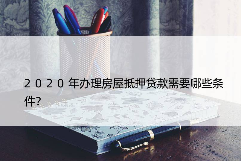 2020年办理房屋抵押贷款需要哪些条件？