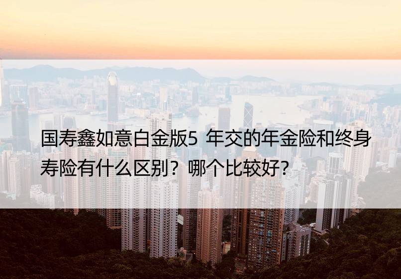 国寿鑫如意白金版5年交的年金险和终身寿险有什么区别？哪个比较好？