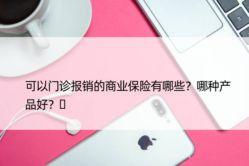 可以门诊报销的商业保险有哪些？哪种产品好？​