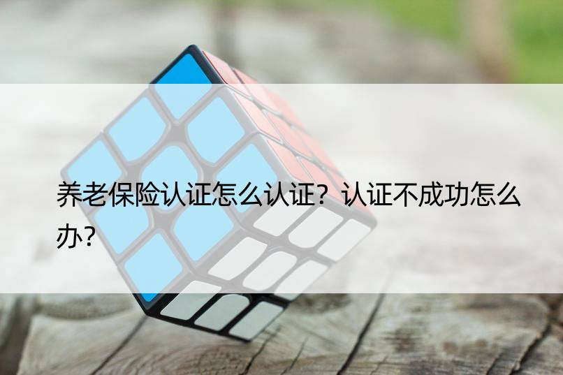 养老保险认证怎么认证？认证不成功怎么办？