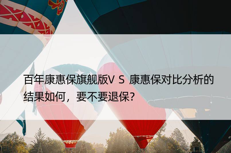 百年康惠保旗舰版VS康惠保对比分析的结果如何，要不要退保？