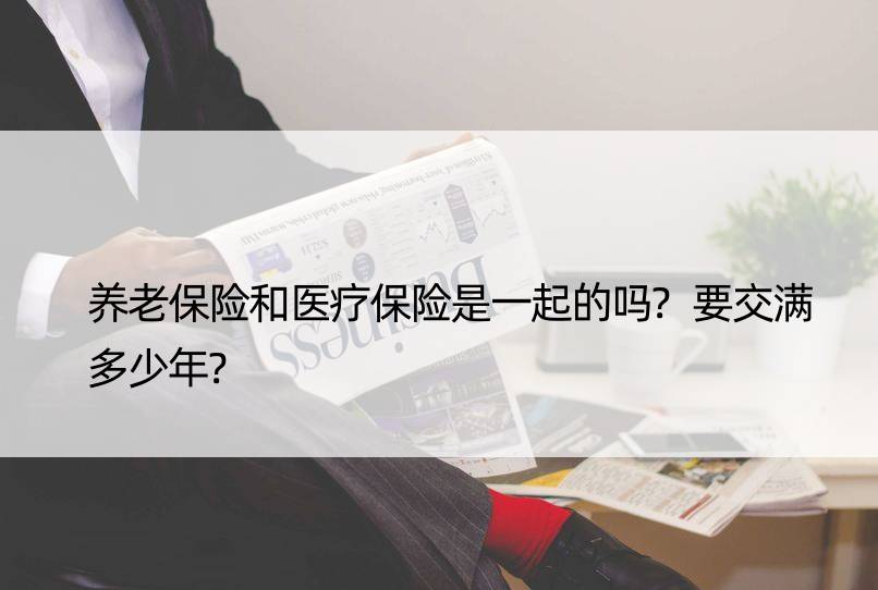 养老保险和医疗保险是一起的吗?要交满多少年?