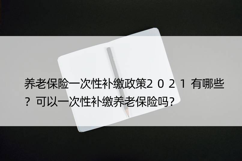 养老保险一次性补缴政策2021有哪些？可以一次性补缴养老保险吗？