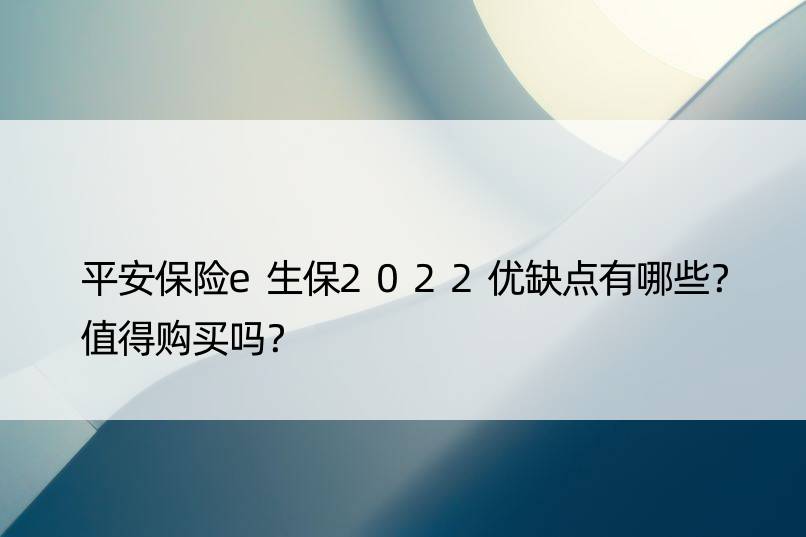 平安保险e生保2022优缺点有哪些？值得购买吗？