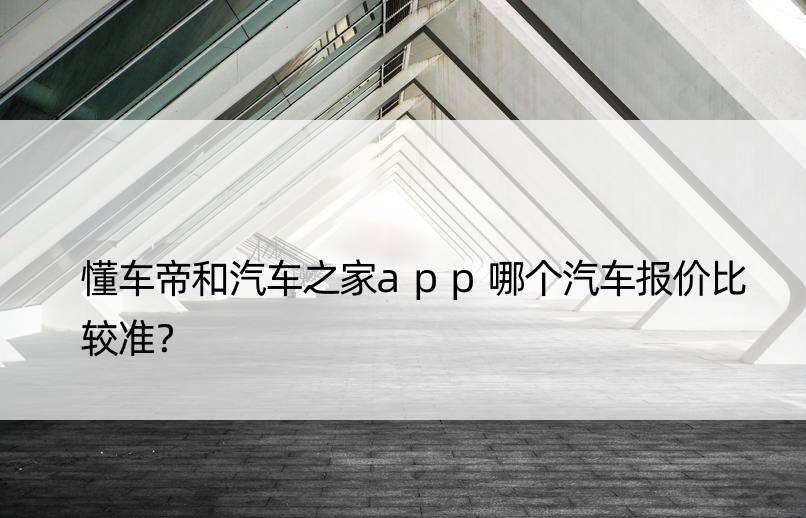 懂车帝和汽车之家app哪个汽车报价比较准？