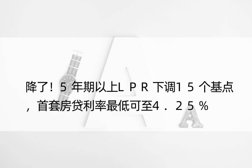 降了！5年期以上LPR下调15个基点，首套房贷利率更低可至4.25%