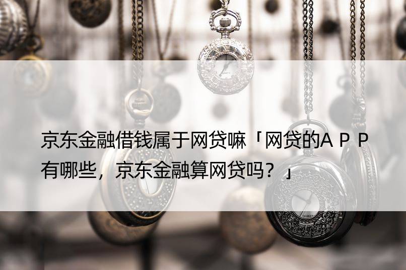 京东金融借钱属于网贷嘛「网贷的APP有哪些，京东金融算网贷吗？」