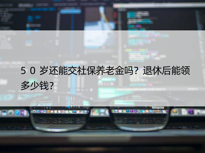 50岁还能交社保养老金吗？退休后能领多少钱？