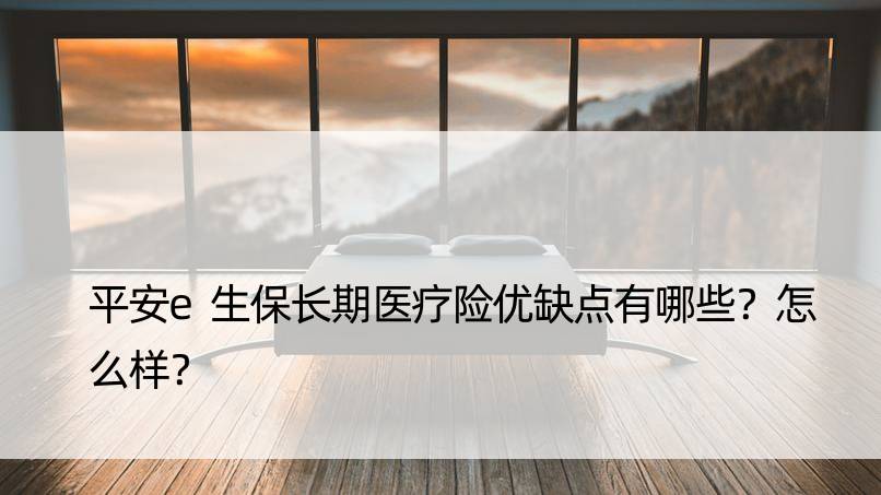 平安e生保长期医疗险优缺点有哪些？怎么样？