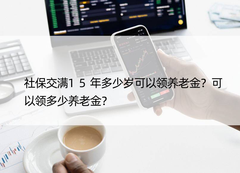 社保交满15年多少岁可以领养老金？可以领多少养老金？