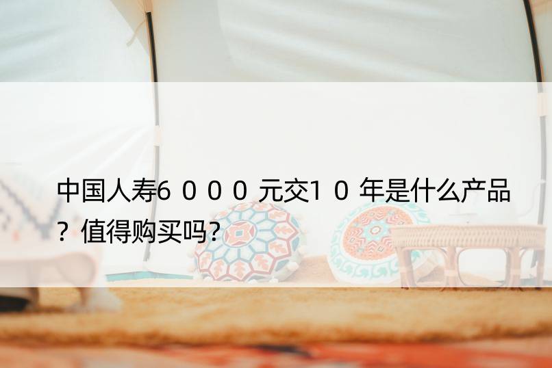 中国人寿6000元交10年是什么产品？值得购买吗？