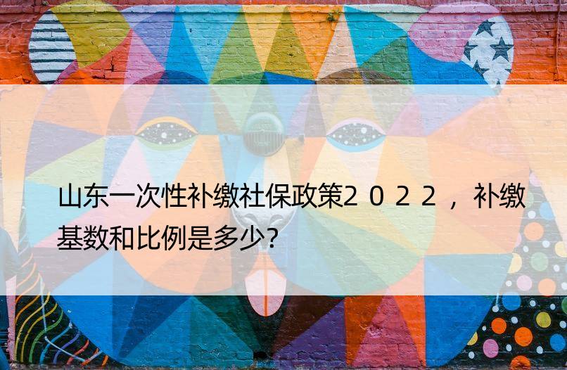 山东一次性补缴社保政策2022，补缴基数和比例是多少？