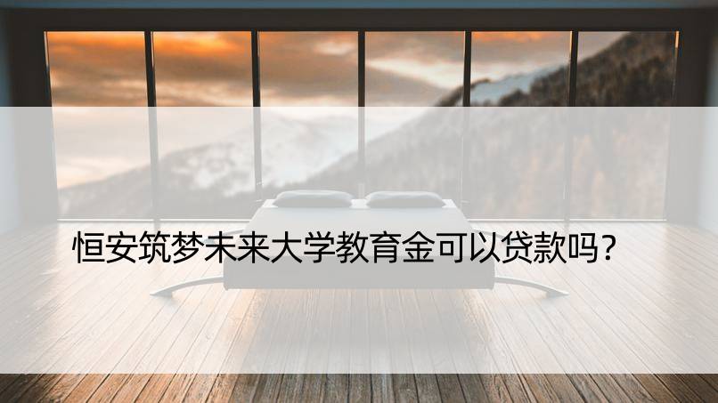 恒安筑梦未来大学教育金可以贷款吗？