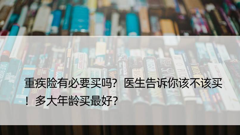 重疾险有必要买吗?医生告诉你该不该买！多大年龄买更好？