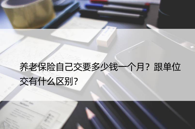 养老保险自己交要多少钱一个月？跟单位交有什么区别？