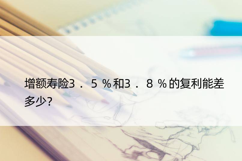 增额寿险3.5%和3.8%的复利能差多少？