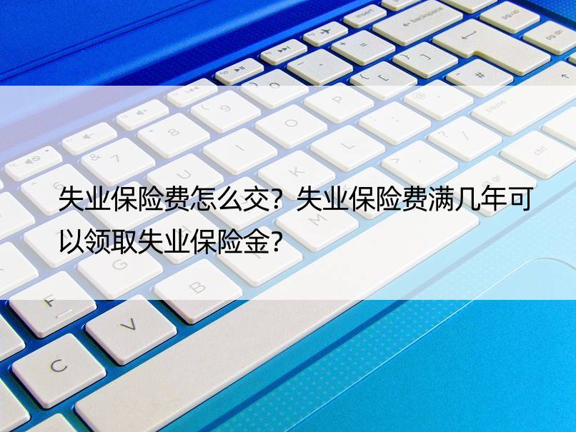 失业保险费怎么交？失业保险费满几年可以领取失业保险金？