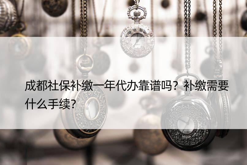 成都社保补缴一年代办靠谱吗？补缴需要什么手续？