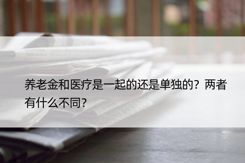 养老金和医疗是一起的还是单独的？两者有什么不同？