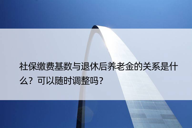 社保缴费基数与退休后养老金的关系是什么？可以随时调整吗？