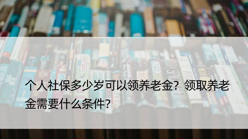 个人社保多少岁可以领养老金？领取养老金需要什么条件？