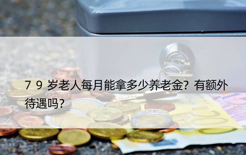 79岁老人每月能拿多少养老金？有额外待遇吗？