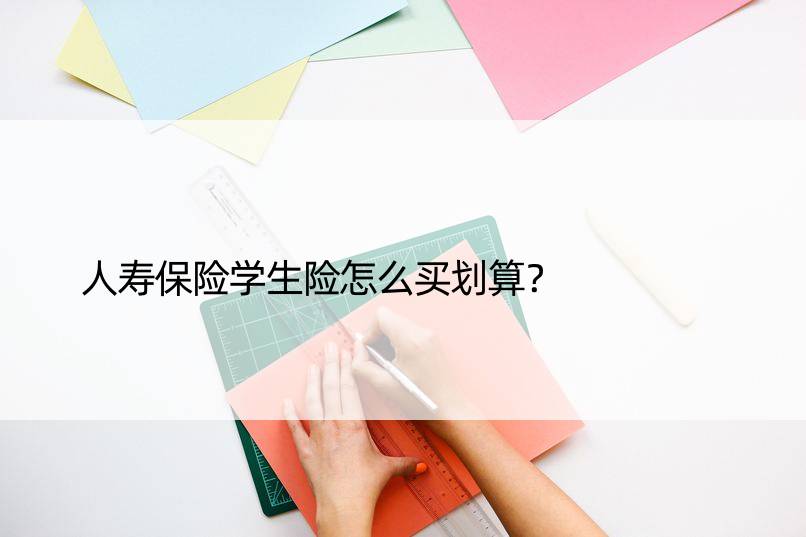 人寿保险学生险怎么买划算？