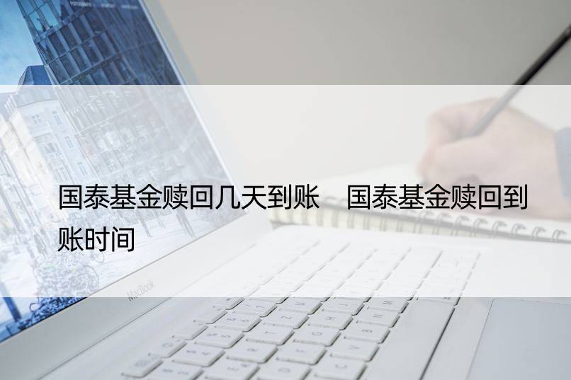 国泰基金赎回几天到账 国泰基金赎回到账时间