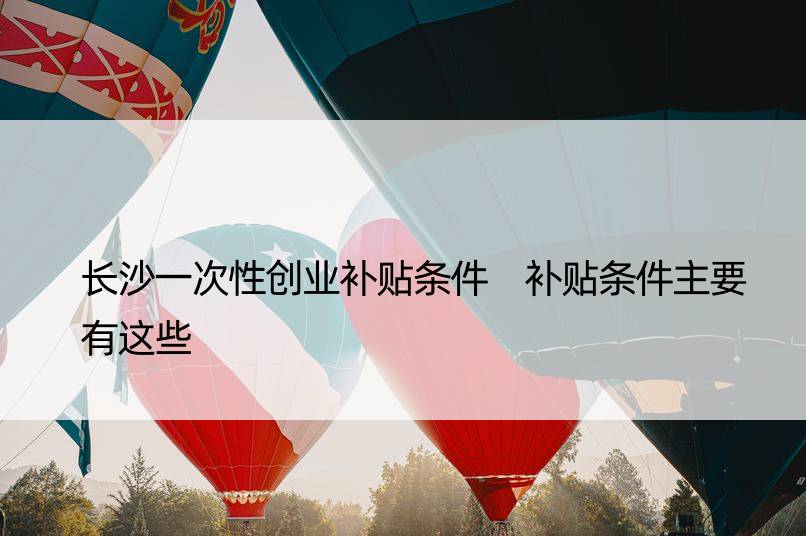 长沙一次性创业补贴条件 补贴条件主要有这些