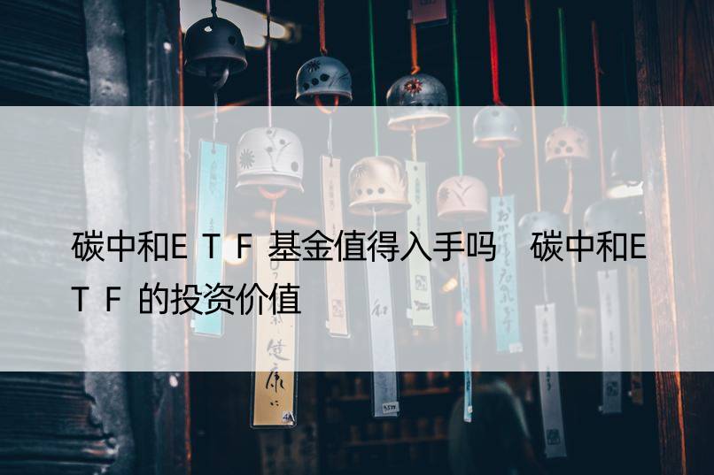 碳中和ETF基金值得入手吗 碳中和ETF的投资价值