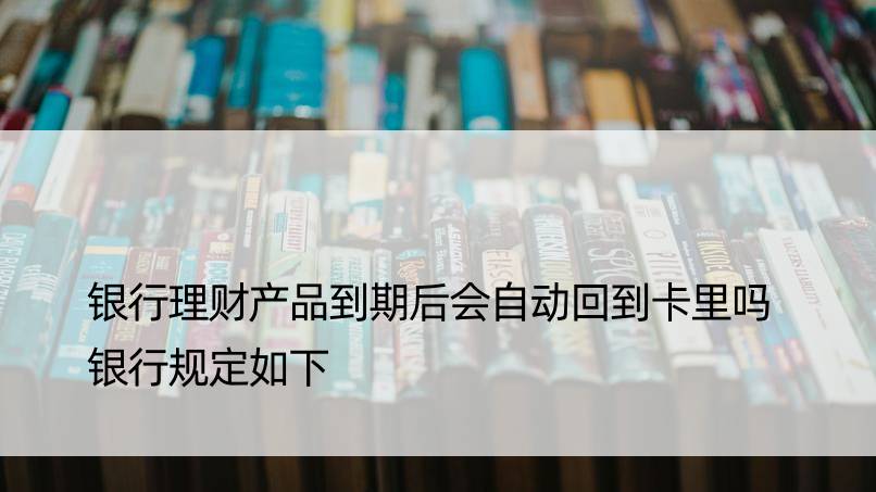 银行理财产品到期后会自动回到卡里吗 银行规定如下