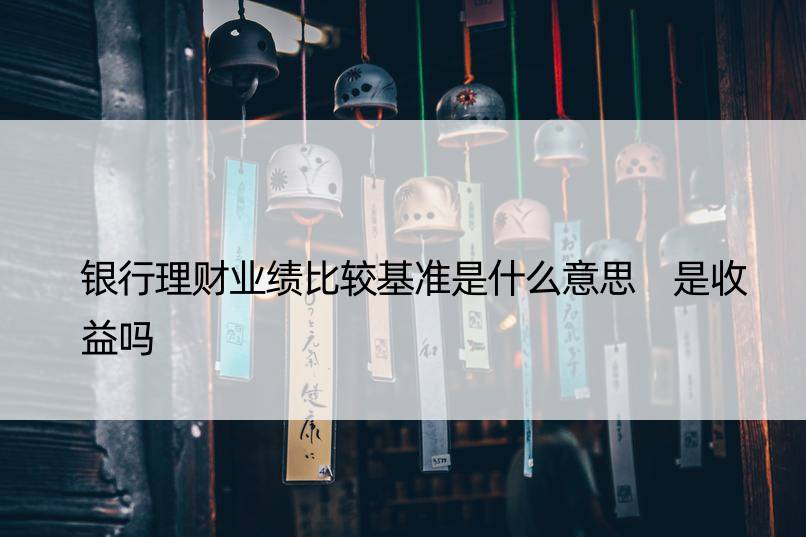 银行理财业绩比较基准是什么意思 是收益吗