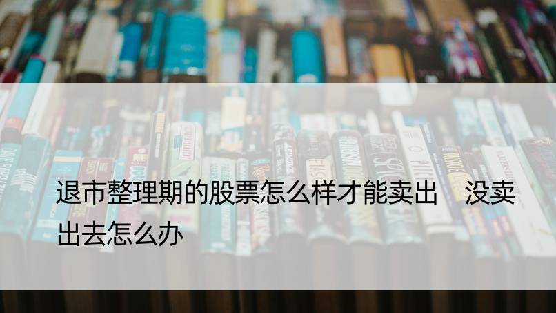 退市整理期的股票怎么样才能卖出 没卖出去怎么办