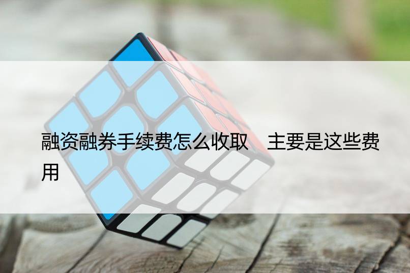 融资融券手续费怎么收取 主要是这些费用