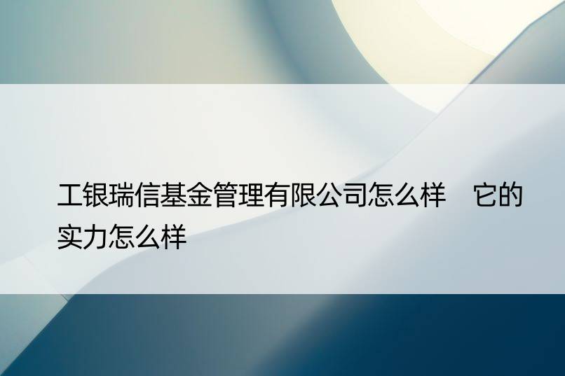 工银瑞信基金管理有限公司怎么样 它的实力怎么样