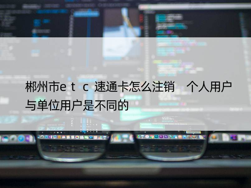 郴州市etc速通卡怎么注销 个人用户与单位用户是不同的