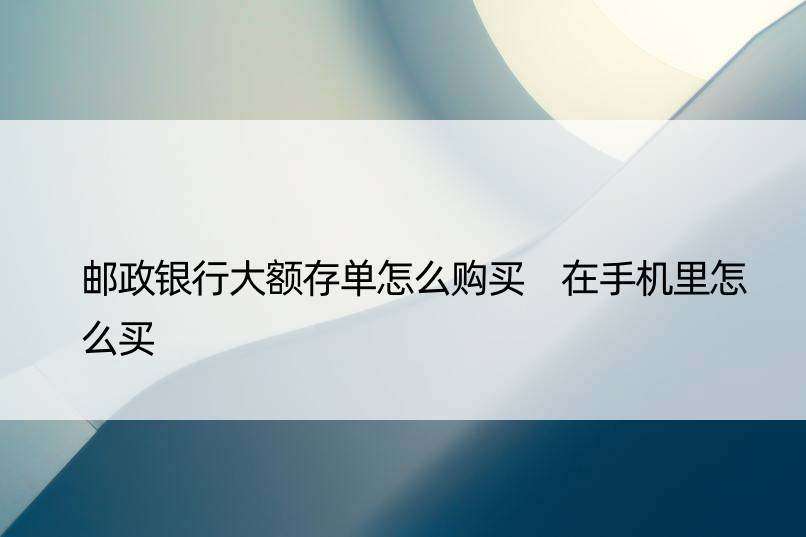 邮政银行大额存单怎么购买 在手机里怎么买