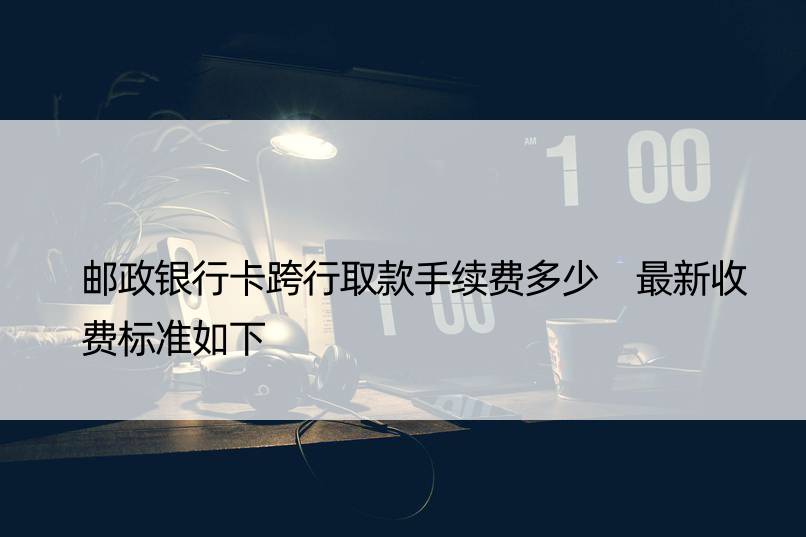 邮政银行卡跨行取款手续费多少 最新收费标准如下