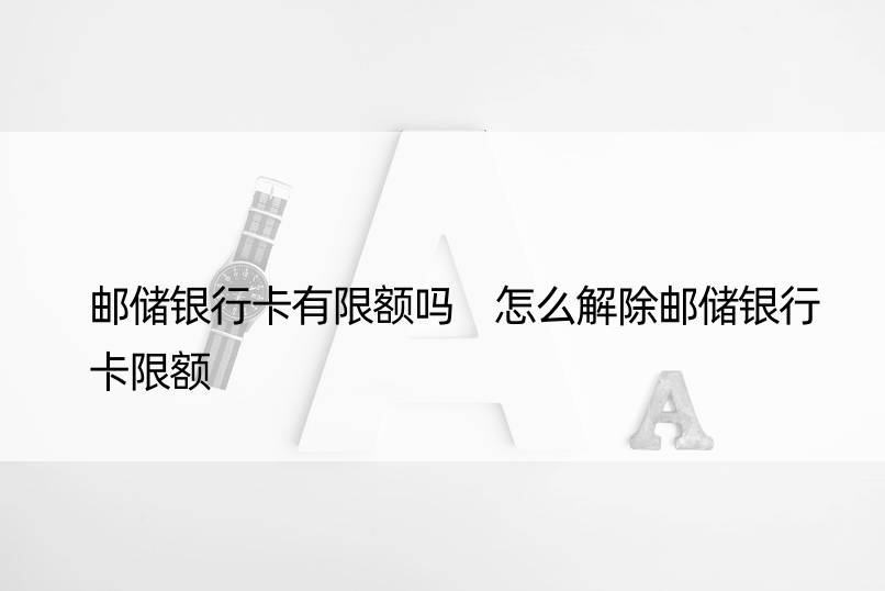 邮储银行卡有限额吗 怎么解除邮储银行卡限额