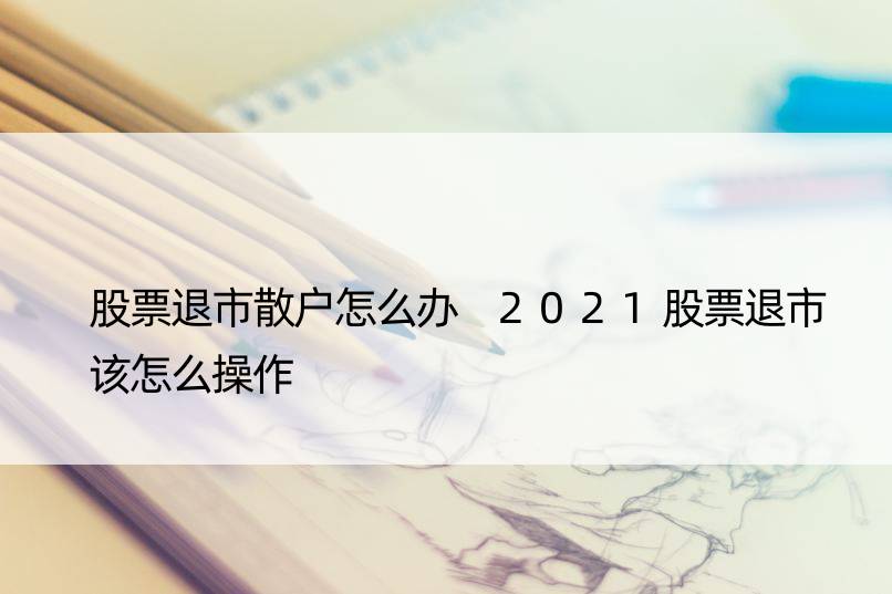 股票退市散户怎么办 2021股票退市该怎么操作