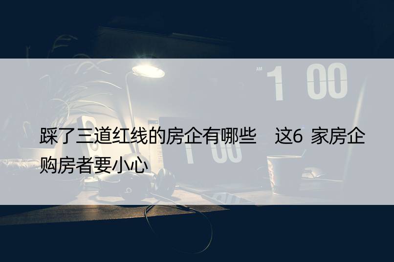 踩了三道红线的房企有哪些 这6家房企购房者要小心