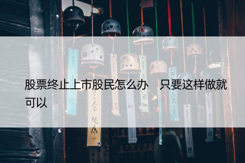 股票终止上市股民怎么办 只要这样做就可以