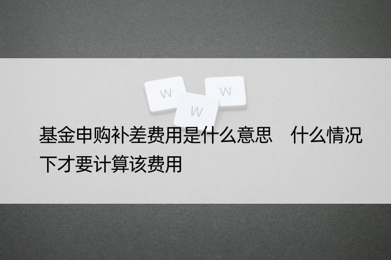 基金申购补差费用是什么意思 什么情况下才要计算该费用