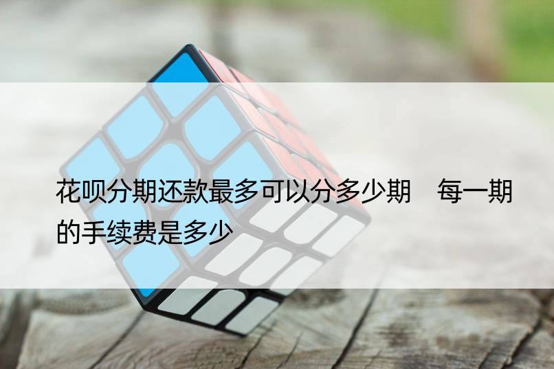 花呗分期还款最多可以分多少期 每一期的手续费是多少