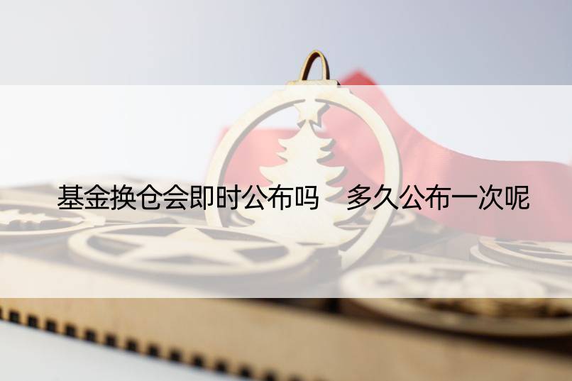 基金换仓会即时公布吗 多久公布一次呢