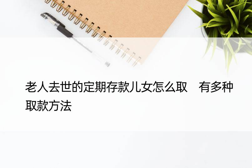 老人去世的定期存款儿女怎么取 有多种取款方法