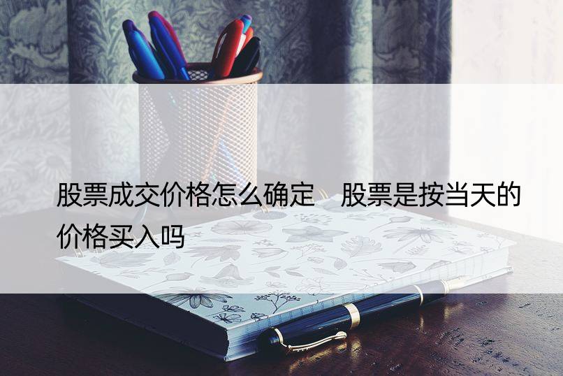 股票成交价格怎么确定 股票是按当天的价格买入吗