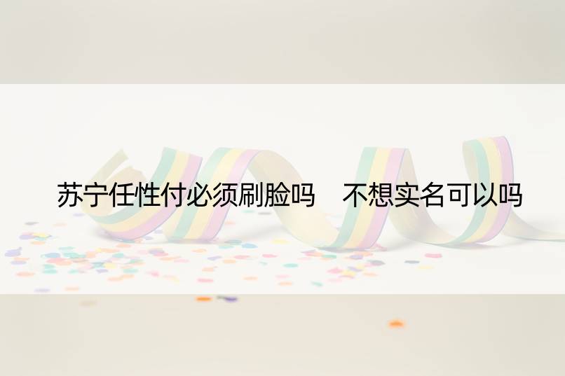 苏宁任性付必须刷脸吗 不想实名可以吗