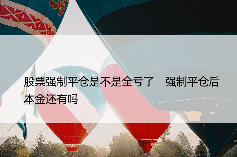 股票强制平仓是不是全亏了 强制平仓后本金还有吗